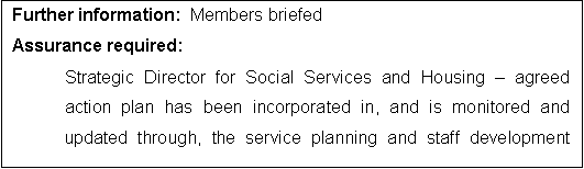 Text Box: Further information:  Members briefed
Assurance required:
Strategic Director for Social Services and Housing  agreed action plan has been incorporated in, and is monitored and updated through, the service planning and staff development framework

