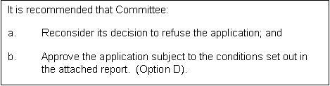 Text Box: It is recommended that Committee:

a.	Reconsider its decision to refuse the application; and

b.	Approve the application subject to the conditions set out in the attached report.  (Option D).
