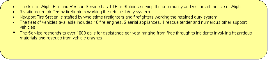 Rounded Rectangle: 	The Isle of Wight Fire and Rescue Service has 10 Fire Stations serving the community and visitors of the Isle of Wight.
	9 stations are staffed by firefighters working the retained duty system.
	Newport Fire Station is staffed by wholetime firefighters and firefighters working the retained duty system.
	The fleet of vehicles available includes 16 fire engines, 2 aerial appliances, 1 rescue tender and numerous other support vehicles.
	The Service responds to over 1800 calls for assistance per year ranging from fires through to incidents involving hazardous materials and rescues from vehicle crashes
