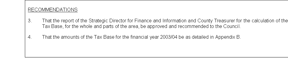 Text Box: RECOMMENDATIONS

3.	That the report of the Strategic Director for Finance and Information and County Treasurer for the calculation of the Councils Tax Base, for the whole and parts of the area, be approved and recommended to the Council.

4.	That the amounts of the Tax Base for the financial year 2003/04 be as detailed in Appendix B.


