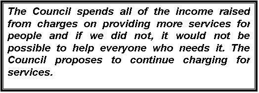 Text Box: The Council spends all of the income raised from charges on providing more services for people and if we did not, it would not be possible to help everyone who needs it. The Council proposes to continue charging for services.


