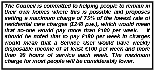Text Box: The Council is committed to helping people to remain in their own homes where this is possible and proposes setting a maximum charge of 75% of the lowest rate of residential care charges (240 p.w.), which would mean that no-one would pay more than 180 per week. .  It should be noted that to pay 180 per week in charges would mean that a Service User would have weekly disposable income of at least 100 per week and more than 20 hours of service each week. The maximum charge for most people will be considerably lower.

