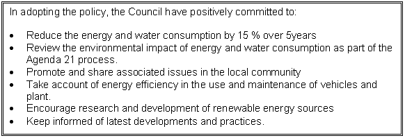 Text Box: In adopting the policy, the Council have positively committed to:

	Reduce the energy and water consumption by 15 % over 5years
	Review the environmental impact of energy and water consumption as part of the Agenda 21 process.
	Promote and share associated issues in the local community
	Take account of energy efficiency in the use and maintenance of vehicles and plant.
	Encourage research and development of renewable energy sources
	Keep informed of latest developments and practices.
