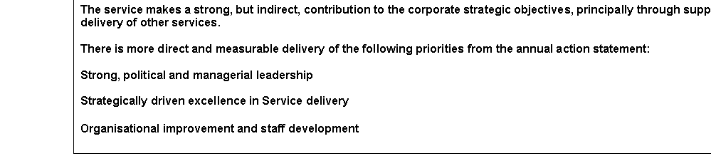 Text Box: The service makes a strong, but indirect, contribution to the corporate strategic objectives, principally through supporting the delivery of other services.

There is more direct and measurable delivery of the following priorities from the annual action statement:

Strong, political and managerial leadership

Strategically driven excellence in Service delivery

Organisational improvement and staff development
