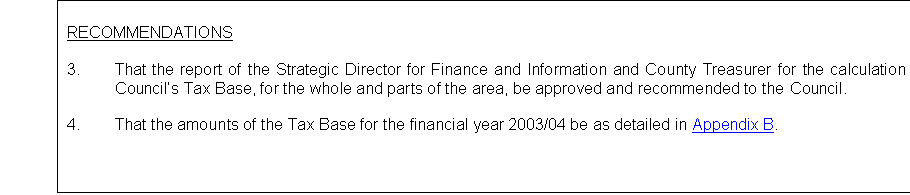 Text Box: RECOMMENDATIONS

3.	That the report of the Strategic Director for Finance and Information and County Treasurer for the calculation of the Councils Tax Base, for the whole and parts of the area, be approved and recommended to the Council.

4.	That the amounts of the Tax Base for the financial year 2003/04 be as detailed in Appendix B.


