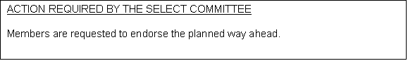 Text Box: ACTION REQUIRED BY THE SELECT COMMITTEE 

Members are requested to endorse the planned way ahead.
