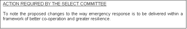 Text Box: ACTION REQUIRED BY THE SELECT COMMITTEE 

To note the proposed changes to the way emergency response is to be delivered within a framework of better co-operation and greater resilience.  

 


